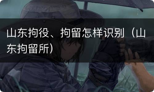 山东拘役、拘留怎样识别（山东拘留所）