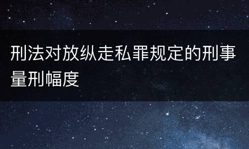刑法对放纵走私罪规定的刑事量刑幅度