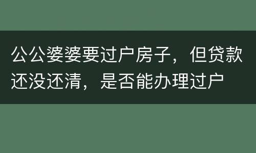 公公婆婆要过户房子，但贷款还没还清，是否能办理过户