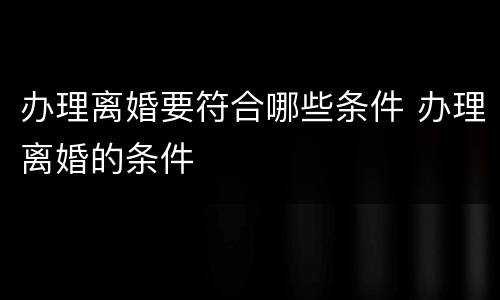 办理离婚要符合哪些条件 办理离婚的条件