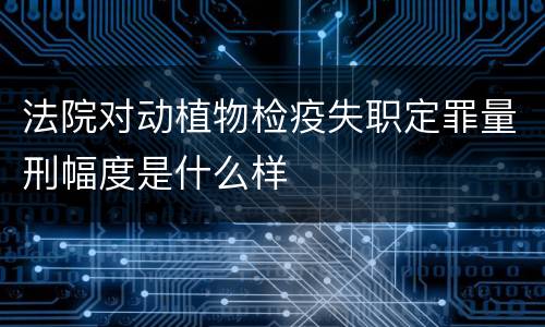 法院对动植物检疫失职定罪量刑幅度是什么样