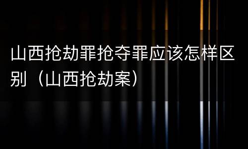 山西抢劫罪抢夺罪应该怎样区别（山西抢劫案）