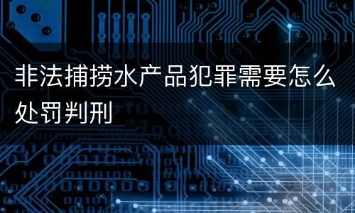 非法捕捞水产品犯罪需要怎么处罚判刑