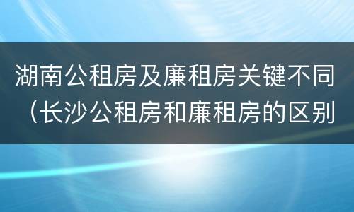 湖南公租房及廉租房关键不同（长沙公租房和廉租房的区别）