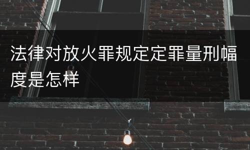 法律对放火罪规定定罪量刑幅度是怎样