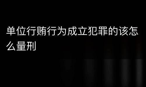 单位行贿行为成立犯罪的该怎么量刑