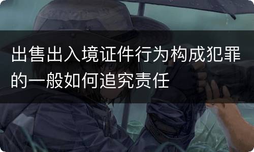 出售出入境证件行为构成犯罪的一般如何追究责任