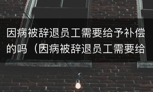 因病被辞退员工需要给予补偿的吗（因病被辞退员工需要给予补偿的吗法律规定）