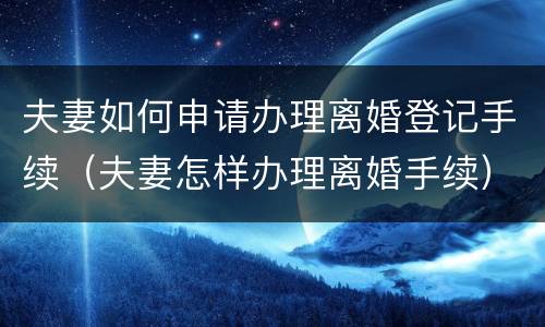 夫妻如何申请办理离婚登记手续（夫妻怎样办理离婚手续）
