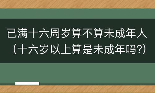 已满十六周岁算不算未成年人（十六岁以上算是未成年吗?）