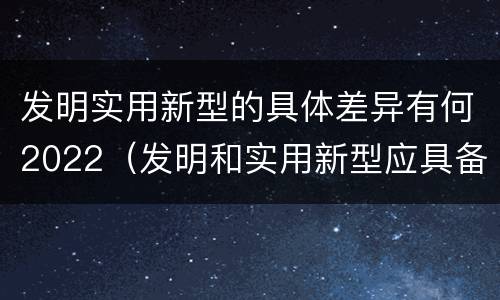 发明实用新型的具体差异有何2022（发明和实用新型应具备的条件）