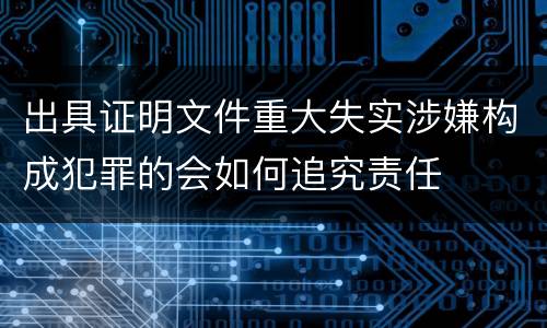 出具证明文件重大失实涉嫌构成犯罪的会如何追究责任