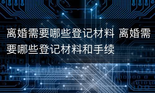 离婚需要哪些登记材料 离婚需要哪些登记材料和手续
