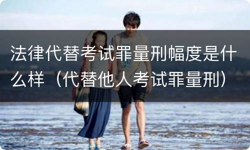 法律代替考试罪量刑幅度是什么样（代替他人考试罪量刑）