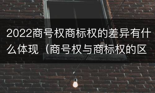 2022商号权商标权的差异有什么体现（商号权与商标权的区别）