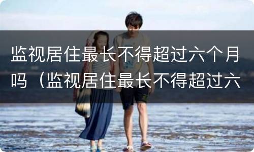 监视居住最长不得超过六个月吗（监视居住最长不得超过六个月吗）