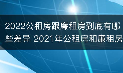 2022公租房跟廉租房到底有哪些差异 2021年公租房和廉租房有什么区别