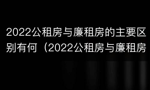 2022公租房与廉租房的主要区别有何（2022公租房与廉租房的主要区别有何联系）