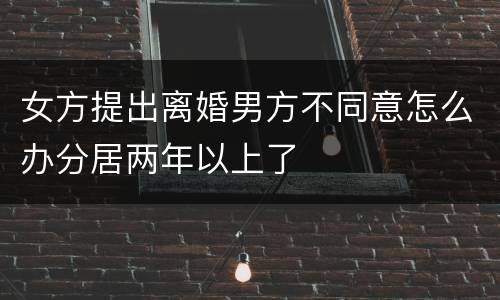 女方提出离婚男方不同意怎么办分居两年以上了