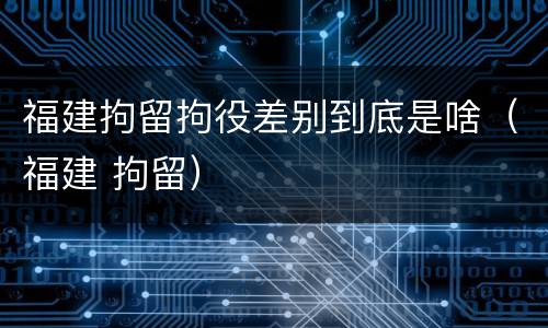 福建拘留拘役差别到底是啥（福建 拘留）
