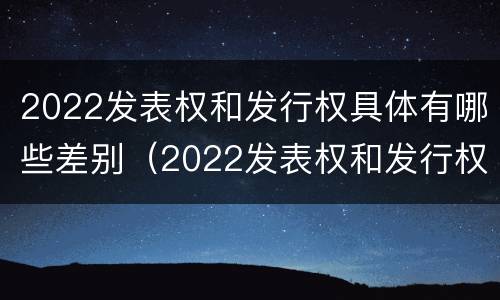 2022发表权和发行权具体有哪些差别（2022发表权和发行权具体有哪些差别和区别）