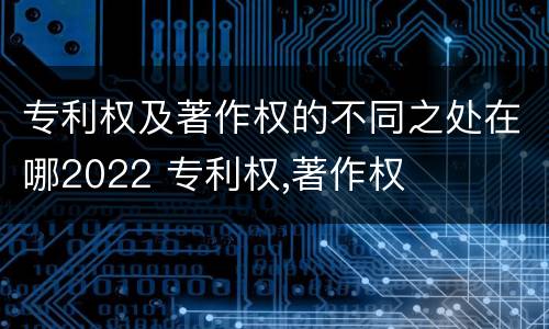 专利权及著作权的不同之处在哪2022 专利权,著作权