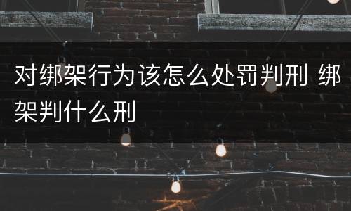对绑架行为该怎么处罚判刑 绑架判什么刑