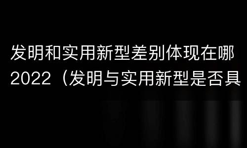 发明和实用新型差别体现在哪2022（发明与实用新型是否具有实用性）