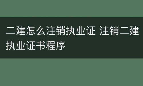 二建怎么注销执业证 注销二建执业证书程序
