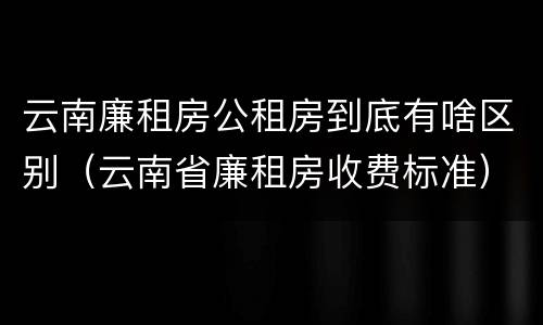 云南廉租房公租房到底有啥区别（云南省廉租房收费标准）