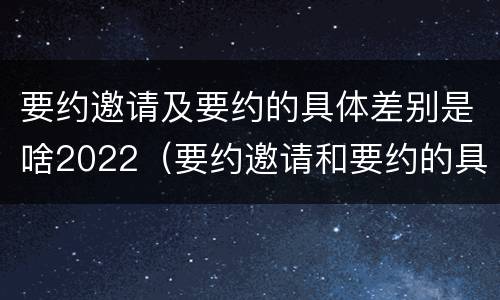 要约邀请及要约的具体差别是啥2022（要约邀请和要约的具体内容）