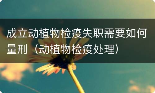 成立动植物检疫失职需要如何量刑（动植物检疫处理）