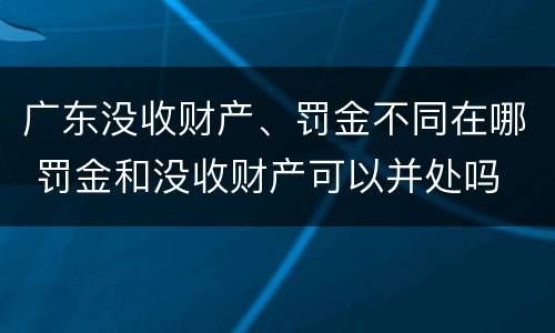 广东没收财产、罚金不同在哪 罚金和没收财产可以并处吗
