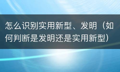 怎么识别实用新型、发明（如何判断是发明还是实用新型）