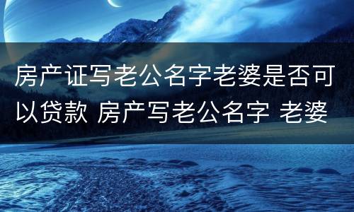 房产证写老公名字老婆是否可以贷款 房产写老公名字 老婆贷款可以吗