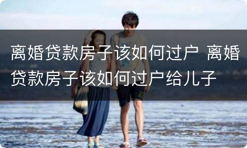 离婚贷款房子该如何过户 离婚贷款房子该如何过户给儿子