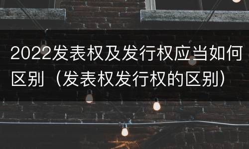 2022发表权及发行权应当如何区别（发表权发行权的区别）