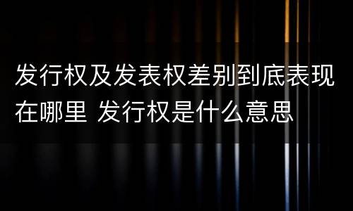 发行权及发表权差别到底表现在哪里 发行权是什么意思