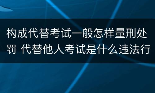 构成代替考试一般怎样量刑处罚 代替他人考试是什么违法行为