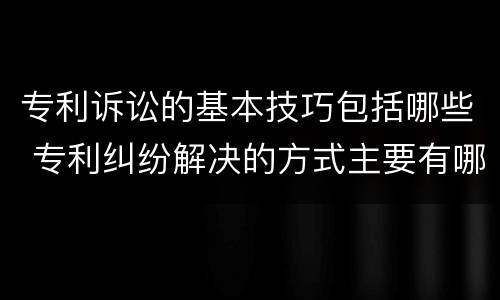 专利诉讼的基本技巧包括哪些 专利纠纷解决的方式主要有哪几种