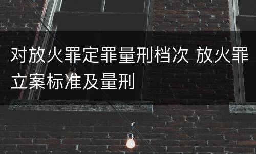 对放火罪定罪量刑档次 放火罪立案标准及量刑