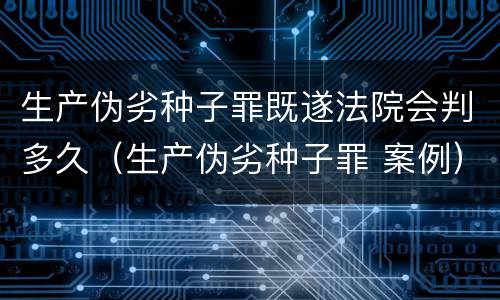 生产伪劣种子罪既遂法院会判多久（生产伪劣种子罪 案例）