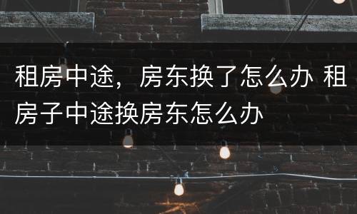 租房中途，房东换了怎么办 租房子中途换房东怎么办