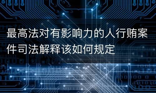 最高法对有影响力的人行贿案件司法解释该如何规定