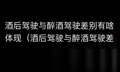 酒后驾驶与醉酒驾驶差别有啥体现（酒后驾驶与醉酒驾驶差别有啥体现呢）