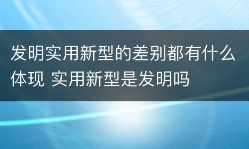 发明实用新型的差别都有什么体现 实用新型是发明吗