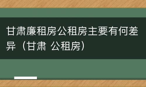 甘肃廉租房公租房主要有何差异（甘肃 公租房）