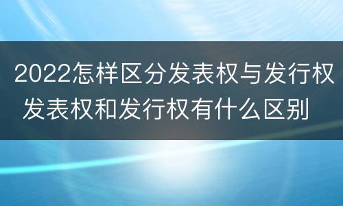 2022怎样区分发表权与发行权 发表权和发行权有什么区别