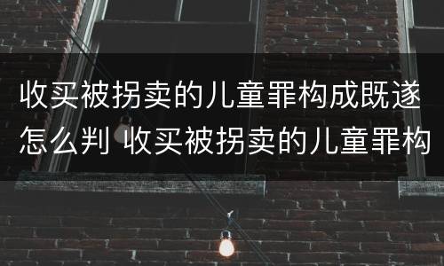 收买被拐卖的儿童罪构成既遂怎么判 收买被拐卖的儿童罪构成既遂怎么判