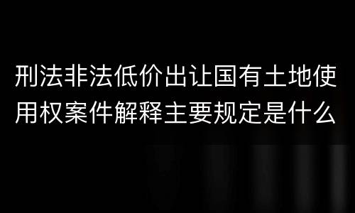 刑法非法低价出让国有土地使用权案件解释主要规定是什么